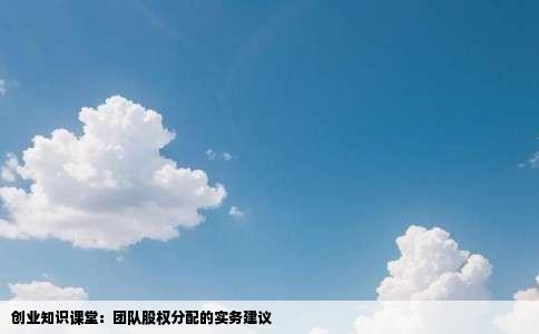 创业知识课堂：团队股权分配的实务建议