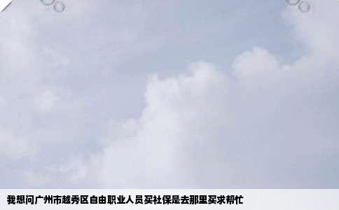 我想问广州市越秀区自由职业人员买社保是去那里买求帮忙