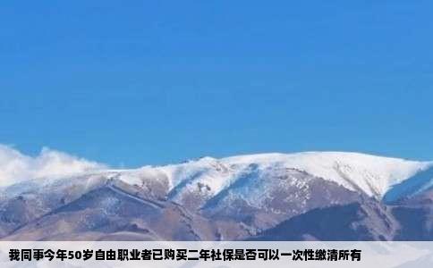 我同事今年50岁自由职业者已购买二年社保是否可以一次性缴清所有