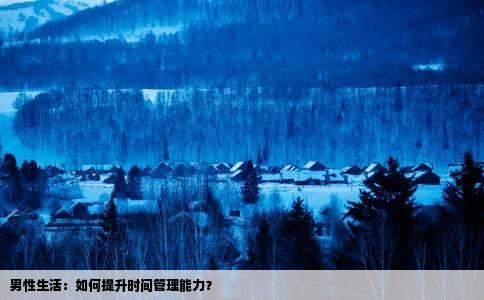男性生活：如何提升时间管理能力？