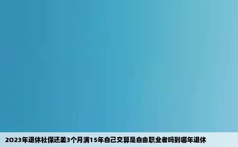 2O23年退休社保还差3个月满15年自己交算是自由职业者吗到哪年退休