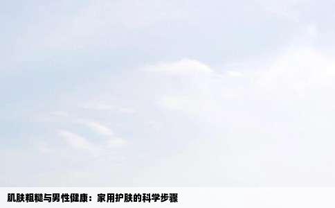 肌肤粗糙与男性健康：家用护肤的科学步骤