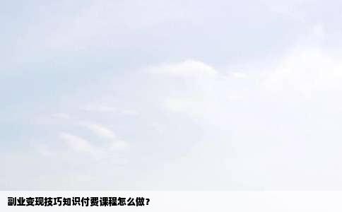 副业变现技巧知识付费课程怎么做？