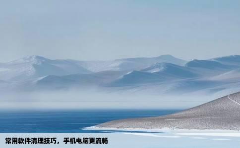 常用软件清理技巧，手机电脑更流畅