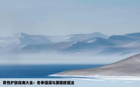 男性护肤指南大全：冬季保湿与屏障修复法